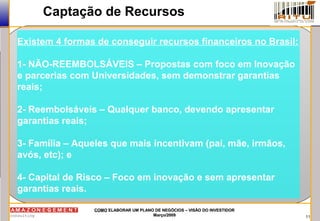 11
COMOCOMO ELABORAR UM PLANO DE NEGÓCIOS – VISÃO DO INVESTIDORELABORAR UM PLANO DE NEGÓCIOS – VISÃO DO INVESTIDOR
Março/2009Março/2009
Captação de Recursos
Existem 4 formas de conseguir recursos financeiros no Brasil:
1- NÃO-REEMBOLSÁVEIS – Propostas com foco em Inovação
e parcerias com Universidades, sem demonstrar garantias
reais;
2- Reembolsáveis – Qualquer banco, devendo apresentar
garantias reais;
3- Família – Aqueles que mais incentivam (pai, mãe, irmãos,
avós, etc); e
4- Capital de Risco – Foco em inovação e sem apresentar
garantias reais.
 