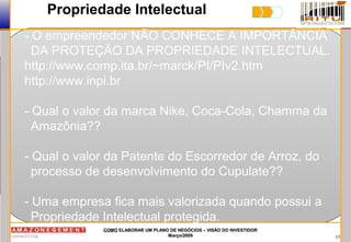 17
COMOCOMO ELABORAR UM PLANO DE NEGÓCIOS – VISÃO DO INVESTIDORELABORAR UM PLANO DE NEGÓCIOS – VISÃO DO INVESTIDOR
Março/2009Março/2009
Propriedade Intelectual
- O empreendedor NÃO CONHECE A IMPORTÂNCIA
DA PROTEÇÃO DA PROPRIEDADE INTELECTUAL.
http://www.comp.ita.br/~marck/PI/PIv2.htm
http://www.inpi.br
- Qual o valor da marca Nike, Coca-Cola, Chamma da
Amazônia??
- Qual o valor da Patente do Escorredor de Arroz, do
processo de desenvolvimento do Cupulate??
- Uma empresa fica mais valorizada quando possui a
Propriedade Intelectual protegida.
 