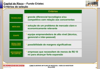 18
COMOCOMO ELABORAR UM PLANO DE NEGÓCIOS – VISÃO DO INVESTIDORELABORAR UM PLANO DE NEGÓCIOS – VISÃO DO INVESTIDOR
Março/2009Março/2009
Capital de Risco – Fundo Criatec
Critérios de seleção
TECNOLOGIATECNOLOGIA
MERCADOMERCADO
EQUIPEEQUIPE
RESULTADORESULTADO
FINANCEIROFINANCEIRO
NECESSIDADENECESSIDADE
DE CAPITALDE CAPITAL
 grande diferencial tecnológico e/ou
competitivo com relação aos concorrentes
 grande diferencial tecnológico e/ou
competitivo com relação aos concorrentes
CritériosCritérios
 solução de um problema de mercado claro e
economicamente relevante
 solução de um problema de mercado claro e
economicamente relevante
 equipe empreendedora de alto nível (técnico,
gerencial e inter-pessoal)
 equipe empreendedora de alto nível (técnico,
gerencial e inter-pessoal)
 possibilidade de margens significativas possibilidade de margens significativas
 empresas que necessitem de menos de R$ 10
mi para alcançar forte expansão
 empresas que necessitem de menos de R$ 10
mi para alcançar forte expansão
 