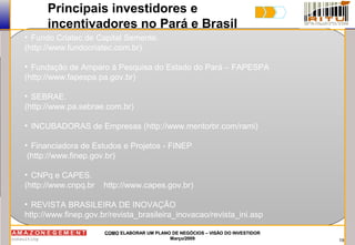 19
COMOCOMO ELABORAR UM PLANO DE NEGÓCIOS – VISÃO DO INVESTIDORELABORAR UM PLANO DE NEGÓCIOS – VISÃO DO INVESTIDOR
Março/2009Março/2009
Principais investidores e
incentivadores no Pará e Brasil
• Fundo Criatec de Capital Semente.
(http://www.fundocriatec.com.br)
• Fundação de Amparo à Pesquisa do Estado do Pará – FAPESPA
(http://www.fapespa.pa.gov.br)
• SEBRAE.
(http://www.pa.sebrae.com.br)
• INCUBADORAS de Empresas (http://www.mentorbr.com/rami)
• Financiadora de Estudos e Projetos - FINEP
(http://www.finep.gov.br)
• CNPq e CAPES.
(http://www.cnpq.br http://www.capes.gov.br)
• REVISTA BRASILEIRA DE INOVAÇÃO
http://www.finep.gov.br/revista_brasileira_inovacao/revista_ini.asp
 