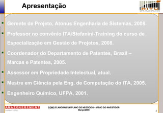 2
COMOCOMO ELABORAR UM PLANO DE NEGÓCIOS – VISÃO DO INVESTIDORELABORAR UM PLANO DE NEGÓCIOS – VISÃO DO INVESTIDOR
Março/2009Março/2009
Apresentação
 Gerente de Projeto, Atonus Engenharia de Sistemas, 2008.
 Professor no convênio ITA/Stefanini-Training do curso de
Especialização em Gestão de Projetos, 2008.
 Coordenador do Departamento de Patentes, Braxil –
Marcas e Patentes, 2005.
 Assessor em Propriedade Intelectual, atual.
 Mestre em Ciência pela Eng. de Computação do ITA, 2005.
 Engenheiro Químico, UFPA, 2001.
 