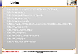 20
COMOCOMO ELABORAR UM PLANO DE NEGÓCIOS – VISÃO DO INVESTIDORELABORAR UM PLANO DE NEGÓCIOS – VISÃO DO INVESTIDOR
Março/2009Março/2009
• http://lattes.cnpq.br/0835736259074384 (CV Marck)
• http://www.uepa.br
• http://www.portalinovacao.mct.gov.br
• http://www.anpei.org.br
• http://www.cgee.org.br
• https://www.governoeletronico.gov.br/governoeletronico/index.html
• http://www.inpi.gov.br
• http://home.uniemp.org.br
• http://www.wipo.int
• http://www.amazonegement.com
• http://www.cnpq.br
• http://lattes.cnpq.br/index.htm
Links
 