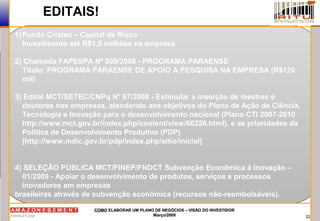 22
COMOCOMO ELABORAR UM PLANO DE NEGÓCIOS – VISÃO DO INVESTIDORELABORAR UM PLANO DE NEGÓCIOS – VISÃO DO INVESTIDOR
Março/2009Março/2009
EDITAIS!
1)Fundo Criatec – Capital de Risco
Investimento até R$1,5 milhões na empresa
2) Chamada FAPESPA Nº 009/2008 - PROGRAMA PARAENSE
Título: PROGRAMA PARAENSE DE APOIO A PESQUISA NA EMPRESA (R$120
mil)
3) Edital MCT/SETEC/CNPq Nº 67/2008 - Estimular a inserção de mestres e
doutores nas empresas, atendendo aos objetivos do Plano de Ação de Ciência,
Tecnologia e Inovação para o desenvolvimento nacional (Plano CTI 2007-2010
http://www.mct.gov.br/index.php/content/view/66226.html), e as prioridades da
Política de Desenvolvimento Produtivo (PDP)
[http://www.mdic.gov.br/pdp/index.php/sitio/inicial]
4) SELEÇÃO PÚBLICA MCT/FINEP/FNDCT Subvenção Econômica à Inovação –
01/2009 - Apoiar o desenvolvimento de produtos, serviços e processos
inovadores em empresas
brasileiras através de subvenção econômica (recursos não-reembolsáveis).
 