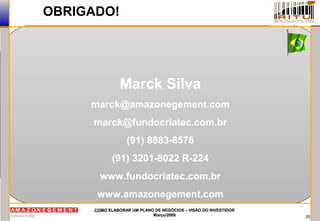 25
COMOCOMO ELABORAR UM PLANO DE NEGÓCIOS – VISÃO DO INVESTIDORELABORAR UM PLANO DE NEGÓCIOS – VISÃO DO INVESTIDOR
Março/2009Março/2009
OBRIGADO!
Marck Silva
marck@amazonegement.com
marck@fundocriatec.com.br
(91) 8883-8576
(91) 3201-8022 R-224
www.fundocriatec.com.br
www.amazonegement.com
 