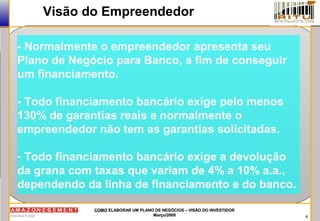 6
COMOCOMO ELABORAR UM PLANO DE NEGÓCIOS – VISÃO DO INVESTIDORELABORAR UM PLANO DE NEGÓCIOS – VISÃO DO INVESTIDOR
Março/2009Março/2009
Visão do Empreendedor
- Normalmente o empreendedor apresenta seu
Plano de Negócio para Banco, a fim de conseguir
um financiamento.
- Todo financiamento bancário exige pelo menos
130% de garantias reais e normalmente o
empreendedor não tem as garantias solicitadas.
- Todo financiamento bancário exige a devolução
da grana com taxas que variam de 4% a 10% a.a.,
dependendo da linha de financiamento e do banco.
 