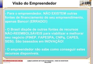 7
COMOCOMO ELABORAR UM PLANO DE NEGÓCIOS – VISÃO DO INVESTIDORELABORAR UM PLANO DE NEGÓCIOS – VISÃO DO INVESTIDOR
Março/2009Março/2009
Visão do Empreendedor
- Para o empreendedor, NÃO EXISTEM outras
fontes de financiamento do seu empreendimento,
apenas Banco! (ERRADO!)
- O Brasil dispõe de outras fontes de recursos
NÃO-REEMBOLSÁVEIS para viabilizar e melhorar
seu negócio (FINEP, FAPESPA, CNPq, CAPES,
SESI). São baseados em INOVAÇÃO!
- O empreendedor não sabe como conseguir estes
recursos disponíveis.
 