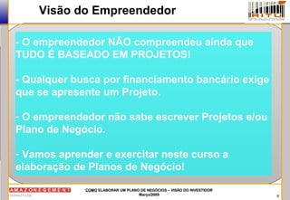 8
COMOCOMO ELABORAR UM PLANO DE NEGÓCIOS – VISÃO DO INVESTIDORELABORAR UM PLANO DE NEGÓCIOS – VISÃO DO INVESTIDOR
Março/2009Março/2009
Visão do Empreendedor
- O empreendedor NÃO compreendeu ainda que
TUDO É BASEADO EM PROJETOS!
- Qualquer busca por financiamento bancário exige
que se apresente um Projeto.
- O empreendedor não sabe escrever Projetos e/ou
Plano de Negócio.
- Vamos aprender e exercitar neste curso a
elaboração de Planos de Negócio!
 