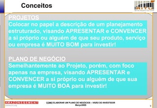 9
COMOCOMO ELABORAR UM PLANO DE NEGÓCIOS – VISÃO DO INVESTIDORELABORAR UM PLANO DE NEGÓCIOS – VISÃO DO INVESTIDOR
Março/2009Março/2009
Conceitos
PROJETOS
Colocar no papel a descrição de um planejamento
estruturado, visando APRESENTAR e CONVENCER
a si próprio ou alguém de que seu produto, serviço
ou empresa é MUITO BOM para investir!
PLANO DE NEGÓCIO
Semelhantemente ao Projeto, porém, com foco
apenas na empresa, visando APRESENTAR e
CONVENCER a si próprio ou alguém de que sua
empresa é MUITO BOA para investir!
 
