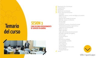 Temario
del curso
SESION3
SCROLL / siguiente página
COMO DESCRIBO MI REQUERIMIENTO
DE SERVICIOS EN GENERAL
Denominación De La Contratación
Finalidad Pública
Antecedentes
Objetivos De La Contratación
Alcance Y Descripción Del Servicio
- Actividades
- Reglamentos técnicos, normas metrológicas y/o sanitarias
- Normas técnicas
- Requisitos del proveedor y/o personal
- Materiales, equipos e instalaciones
- Plan de trabajo
- Procedimiento
- Prestaciones accesorias a la prestación principal
(Mantenimiento preventivo, Soporte técnico,
Capacitación y/o entrenamiento)
- Medidas de control
- Seguros aplicables
- Lugar y plazo de ejecución de la prestación
- Resultados esperados (entregables)
- Forma de pago
- Fórmula de reajuste
- Adelantos
- Declaratoria de viabilidad
- Otras penalidades aplicables
- Subcontratación
- Otras obligaciones
- Confidencialidad
- Responsabilidad por vicios ocultos
- Norma específica
- Propiedad Intelectual
Anexos
 