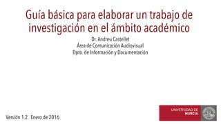 Dr.Andreu Castellet
Área de Comunicación Audiovisual
Dpto. de Información y Documentación
Guía básica para elaborar un trabajo de
investigación en el ámbito académico
Versión 1.2. Enero de 2016
 