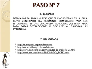 PASO Nº 7 DEFINA LAS PALABRAS NUEVAS QUE SE ENCUENTRAN EN LA GUIA, CUYO SIGNIFICADO SEA REALMENTE COMPLICADO PARA LOS ESTUDIANTES,  ESTO ES UNA AYUDA  ADICIONAL QUE SE ENTREGA PARA EVITAR DISTRACCIONES O DISCULPAS AL ELABORAR LAS EVIDENCIAS  6.  GLOSARIO 7.  BIBLIOGRAFIA   *  http://es.wikipedia.org/wiki/Prototipo *  http://www.clsida.org.co/portafolio.php *  http://www.marketing-xxi.com/atributos-de-producto-35.htm *  http://www.idrc.ca/fr/ev-62156-201-1-DO_TOPIC.html . 