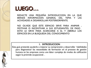 LUEGO… REDACTE UNA PEQUEÑA INTRODUCCION EN LA QUE BRINDE INFORMACION GENERAL DEL TEMA Y LAS ACIVIDADES A DESARROLLAR POSTERIORMENTE. NO OLVIDE QUE ESTE ESPACIO SIRVE PARA ANIMAR , MOTIVAR O INCENTIVAR A SUS ESTUDIANTES, DE PASO  ESTO LE SIRVE PARA ACERCARSE A EL Y ABRIRLE LOS ESPACIOS EN LA BUSQUEDA DEL CONOCIMIENTO INTRODUCCION Esta guía pretende ayudarlo a mejorar su comprensión y desarrollar  habilidades para diagnosticar las necesidades de formación en el proceso de gestión humana en las empresas como una labor compleja de niveles de calificación según la pirámide ocupacional. . 