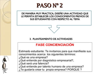 PASO Nº 2 FASE CONCIENCIACIÓN Estimado estudiante: Te invitamos para que manifieste sus conocimientos acerca  los siguientes términos:  ¿Qué es una empresa?  ¿Qué entiende por diagnóstico empresarial?,  ¿Qué será una falencia?  ¿Qué entiende por talento humano de una empresa?  ¿Te gustaría crear tu  propia empresa? PORQUE ? DE MANERA MUY PRACTICA, DISEÑE UNA ACTIVIDAD QUE LE PERMITA ESTABLECER LOS CONOCIMIENTOS PREVIOS DE SUS ESTUDIANTES CON RESPECTO AL TEMA 3.  PLANTEAMIENTO DE ACTIVIDADES 