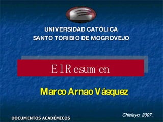 El Resumen Marco Arnao Vásquez DOCUMENTOS ACADÉMICOS Chiclayo, 2007. UNIVERSIDAD CATÓLICA SANTO TORIBIO DE MOGROVEJO 