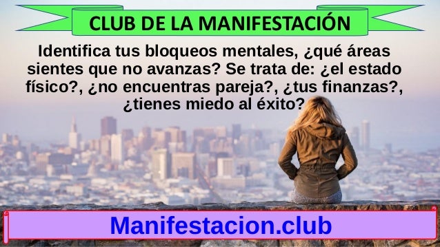 Identifica tus bloqueos mentales, ¿qué áreas
sientes que no avanzas? Se trata de: ¿el estado
físico?, ¿no encuentras pareja?, ¿tus finanzas?,
¿tienes miedo al éxito?
Manifestacion.club
CLUB DE LA MANIFESTACIÓN
 