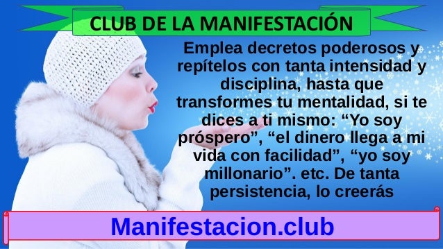 Emplea decretos poderosos y
repítelos con tanta intensidad y
disciplina, hasta que
transformes tu mentalidad, si te
dices a ti mismo: “Yo soy
próspero”, “el dinero llega a mi
vida con facilidad”, “yo soy
millonario”. etc. De tanta
persistencia, lo creerás
Manifestacion.club
CLUB DE LA MANIFESTACIÓN
 