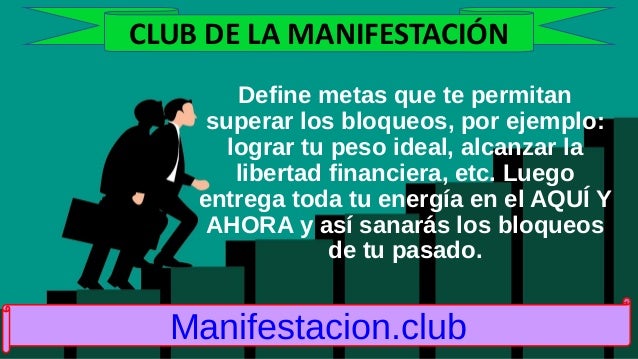 Define metas que te permitan
superar los bloqueos, por ejemplo:
lograr tu peso ideal, alcanzar la
libertad financiera, etc. Luego
entrega toda tu energía en el AQUÍ Y
AHORA y así sanarás los bloqueos
de tu pasado.
Manifestacion.club
CLUB DE LA MANIFESTACIÓN
 