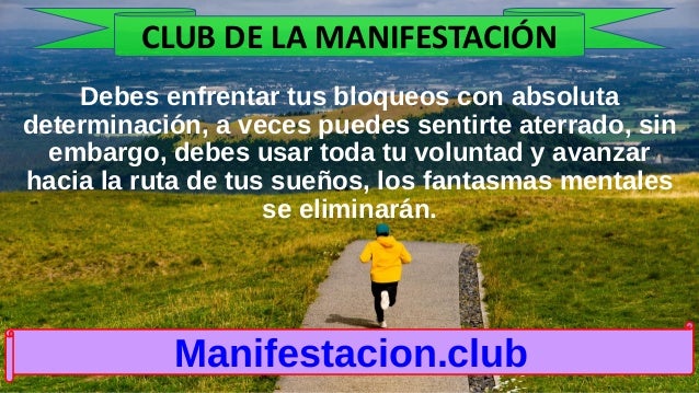 Debes enfrentar tus bloqueos con absoluta
determinación, a veces puedes sentirte aterrado, sin
embargo, debes usar toda tu voluntad y avanzar
hacia la ruta de tus sueños, los fantasmas mentales
se eliminarán.
Manifestacion.club
CLUB DE LA MANIFESTACIÓN
 