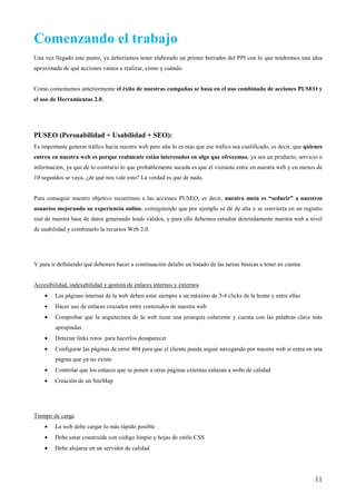 Comenzando el trabajo
Una vez llegado este punto, ya deberíamos tener elaborado un primer borrador del PPI con lo que tendremos una idea
aproximada de qué acciones vamos a realizar, cómo y cuándo.


Como comentamos anteriormente el éxito de nuestras campañas se basa en el uso combinado de acciones PUSEO y
el uso de Herramientas 2.0.




PUSEO (Persuabilidad + Usabilidad + SEO):
Es importante generar tráfico hacia nuestra web pero aún lo es más que ese tráfico sea cualificado, es decir, que quienes
entren en nuestra web es porque realmente están interesados en algo que ofrecemos, ya sea un producto, servicio o
información, ya que de lo contrario lo que probablemente suceda es que el visitante entre en nuestra web y en menos de
10 segundos se vaya, ¿de qué nos vale esto? La verdad es que de nada.


Para conseguir nuestro objetivo recurrimos a las acciones PUSEO, es decir, nuestra meta es “seducir” a nuestros
usuarios mejorando su experiencia online, consiguiendo que por ejemplo se dé de alta y se convierta en un registro
real de nuestra base de datos generando leads válidos, y para ello debemos estudiar detenidamente nuestra web a nivel
de usabilidad y combinarlo la recursos Web 2.0.




Y para ir definiendo qué debemos hacer a continuación detallo un listado de las tareas básicas a tener en cuenta:


Accesibilidad, indexabilidad y gestión de enlaces internos y externos
    •   Las páginas internas de la web deben estar siempre a un máximo de 3-4 clicks de la home y entre ellas
    •   Hacer uso de enlaces cruzados entre contenidos de nuestra web
    •   Comprobar que la arquitectura de la web tiene una jerarquía coherente y cuenta con las palabras clave más
         apropiadas
    •   Detectar links rotos para hacerlos desaparecer
    •   Configurar las páginas de error 404 para que el cliente pueda seguir navegando por nuestra web si entra en una
         página que ya no existe
    •   Controlar que los enlaces que se ponen a otras páginas externas enlazan a webs de calidad
    •   Creación de un SiteMap




Tiempo de carga
    •   La web debe cargar lo más rápido posible
    •   Debe estar construida con código limpio y hojas de estilo CSS
    •   Debe alojarse en un servidor de calidad




                                                                                                                      11
 
