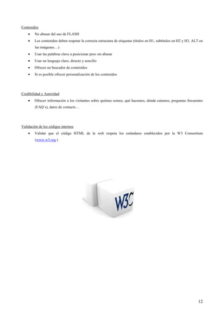 Contenidos
    •   No abusar del uso de FLASH
    •   Los contenidos deben respetar la correcta estructura de etiquetas (títulos en H1, subtítulos en H2 y H3, ALT en
        las imágenes…)
    •   Usar las palabras clave a posicionar pero sin abusar
    •   Usar un lenguaje claro, directo y sencillo
    •   Ofrecer un buscador de contenidos
    •   Si es posible ofrecer personalización de los contenidos




Credibilidad y Autoridad
    •   Ofrecer información a los visitantes sobre quiénes somos, qué hacemos, dónde estamos, preguntas frecuentes
        (FAQ´s), datos de contacto…




Validación de los códigos internos
    •   Validar que el código HTML de la web respeta los estándares establecidos por la W3 Consortium
        (www.w3.org )




                                                                                                                    12
 