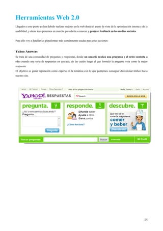 Herramientas Web 2.0
Llegados a este punto ya has debido realizar mejoras en la web desde el punto de vista de la optimización interna y de la
usabilidad, y ahora toca ponernos en marcha para darla a conocer y generar feedback en los medios sociales.


Para ello voy a detallar las plataformas más comúnmente usadas para estas acciones:



Yahoo Answers
Se trata de una comunidad de preguntas y respuestas, donde un usuario realiza una pregunta y el resto contesta a
ella creando una serie de respuestas en cascada, de las cuales luego el que formuló la pregunta vota como la mejor
respuesta.
El objetivo es ganar reputación como experto en la temática con lo que podremos conseguir direccionar tráfico hacia
nuestro site.




                                                                                                                      14
 