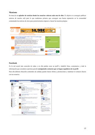 Menéame
Se trata de un agitador de noticias donde los usuarios valoran cada una de ellas. El objetivo es conseguir publicar
noticias de nuestra web para lo que tendremos primero que conseguir una buena reputación en la comunidad
comentando las noticias de otros para posteriormente empezar a lanzar las nuestras propias.




Facebook
Es la red social más conocida de todas y en ella podrás crear un perfil y añadirle fotos, comentarios y toda la
información que consideres oportuna para ir consiguiendo contactos que se hagan seguidores de tu perfil.
Para ello deberás ofrecerles contenidos de calidad, puedes lanzar ofertas y promociones y mantener el contacto directo
con tus usuarios.




                                                                                                                   15
 