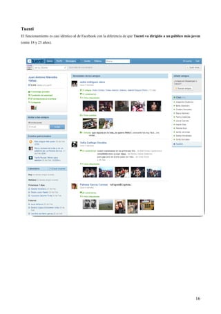 Tuenti
El funcionamiento es casi idéntico al de Facebook con la diferencia de que Tuenti va dirigido a un público más joven
(entre 18 y 25 años).




                                                                                                                 16
 
