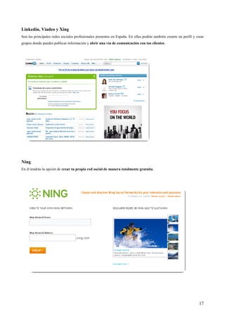 Linkedin, Viadeo y Xing
Son las principales redes sociales profesionales presentes en España. En ellas podrás también crearte un perfil y crear
grupos donde puedes publicar información y abrir una vía de comunicación con tus clientes.




Ning
En él tendrás la opción de crear tu propia red social de manera totalmente gratuita.




                                                                                                                    17
 