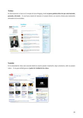 Twitter
Su funcionamiento se basa en el concepto de micro-blogging, donde en pocas palabras dices los que estás haciendo,
pensando, ofertando… Es una buena manera de mantener el contacto directo con nuestros clientes para mantenerles
informados de las novedades.




Youtube
Es la comunidad de videos más conocida donde los usuarios pueden visualizarlos, dejar comentarios, subir sus propios
videos… Es de gran utilidad gracias al poder de viralidad de los videos.




                                                                                                                 18
 