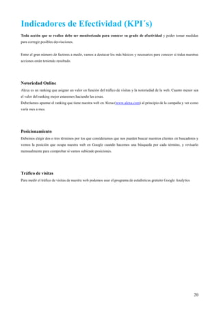 Indicadores de Efectividad (KPI´s)
Toda acción que se realice debe ser monitorizada para conocer su grado de efectividad y poder tomar medidas
para corregir posibles desviaciones.


Entre el gran número de factores a medir, vamos a destacar los más básicos y necesarios para conocer si todas nuestras
acciones están teniendo resultado.




Notoriedad Online
Alexa es un ranking que asignar un valor en función del tráfico de visitas y la notoriedad de la web. Cuanto menor sea
el valor del ranking mejor estaremos haciendo las cosas.
Deberíamos apuntar el ranking que tiene nuestra web en Alexa (www.alexa.com) al principio de la campaña y ver como
varía mes a mes.




Posicionamiento
Debemos elegir dos o tres términos por los que consideramos que nos pueden buscar nuestros clientes en buscadores y
vemos la posición que ocupa nuestra web en Google cuando hacemos una búsqueda por cada término, y revisarlo
mensualmente para comprobar si vamos subiendo posiciones.




Tráfico de visitas
Para medir el tráfico de visitas de nuestra web podemos usar el programa de estadísticas gratuito Google Analytics




                                                                                                                     20
 