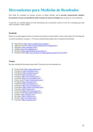 Herramientas para Medición de Resultados
Para medir los resultados de nuestras acciones en Redes Sociales, en el mercado encontraremos distintas
herramientas web que nos permitirán medir el alcance de nuestra estrategia desde un punto de vista cuantitativo.


Y para ello voy a detallar algunas de estas herramientas que te permitirán conocer el éxito de tu estrategia para cada
canal: Facebook, Twitter y Blogs.




Facebook
Dentro de tu propia página de Fans en Facebook encontrarás la opción donde te marca el porcentaje de la actividad que
se realiza (comentarios, me gusta…). Pero para complementarlo puedes usar las siguientes herramientas:


        Page Statistics (http://statistics.allfacebook.com/pages )
        Application Statistics (http://statistics.allfacebook.com/applications )
        Adonomics (http://adonomics.com/ )
        AppData (http://www.appdata.com/ )
        Socialistics (http://apps.facebook.com/socialistics/ )
        Facebook Grader (http://www.facebook.com/apps/application.php?id=8118751998 )




Twitter
Hay gran cantidad de herramientas para medir Twitter pero las más destacadas son:


        Twitter Grader (http://twitter.grader.com/ )
        Twinfluence (http://twinfluence.com/ )
        Tweetburner (http://tweetburner.com/ )
        TweetStats (http://tweetstats.com/ )
        Twitalyzer (http://www.twitalyzer.com/ )
        TweetEffec (http://www.tweeteffect.com/ )
        Twitter Analyzer (http://twitteranalyzer.com/ )
        TweetRush (http://tweetrush.com/ )
        TweetReach (http://tweetreach.com/ )
        Twitterless (http://www.twitterless.com/ )
        TwitterRatio (http://tffratio.com/Default.aspx )
        TwitterSpy (http://twitspy.com/ )
        Twittsscoop (http://www.twitscoop.com/ )
        Twitter Friends (http://twitter-friends.com/ )
        Trendistic (http://trendistic.com )
        We Follow (http://wefollow.com )
        FileTWT (http://www.filetwt.com )
        TweetStats (http://tweetstats.com/ )




                                                                                                                   22
 