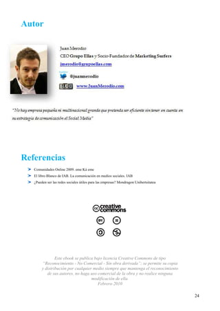 Autor




Referencias
   Comunidades Online 2009. eme Ká eme
   El libro Blanco de IAB. La comunicación en medios sociales. IAB
   ¿Pueden ser las redes sociales útiles para las empresas? Mondragon Unibertsitatea




                Este ebook se publica bajo licencia Creative Commons de tipo
        “Reconocimiento - No Comercial - Sin obra derivada”; se permite su copia
        y distribución por cualquier medio siempre que mantenga el reconocimiento
           de sus autores, no haga uso comercial de la obra y no realice ninguna
                                    modificación de ella.
                                        Febrero 2010

                                                                                       24
 