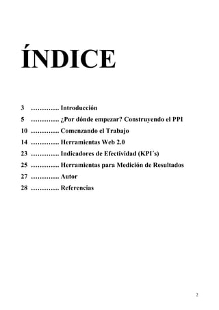 ÍNDICE
3   …………. Introducción
5   …………. ¿Por dónde empezar? Construyendo el PPI
10 …………. Comenzando el Trabajo
14 …………. Herramientas Web 2.0
23 …………. Indicadores de Efectividad (KPI´s)
25 …………. Herramientas para Medición de Resultados
27 …………. Autor
28 …………. Referencias




                                                    2
 