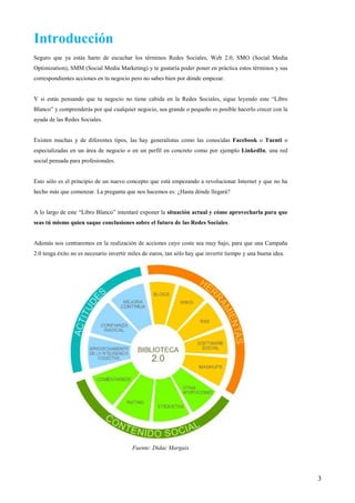 Introducción
Seguro que ya estás harto de escuchar los términos Redes Sociales, Web 2.0, SMO (Social Media
Optimization), SMM (Social Media Marketing) y te gustaría poder poner en práctica estos términos y sus
correspondientes acciones en tu negocio pero no sabes bien por dónde empezar.


Y si estás pensando que tu negocio no tiene cabida en la Redes Sociales, sigue leyendo este “Libro
Blanco” y comprenderás por qué cualquier negocio, sea grande o pequeño es posible hacerlo crecer con la
ayuda de las Redes Sociales.


Existen muchas y de diferentes tipos, las hay generalistas como las conocidas Facebook o Tuenti o
especializadas en un área de negocio o en un perfil en concreto como por ejemplo LinkedIn, una red
social pensada para profesionales.


Esto sólo es el principio de un nuevo concepto que está empezando a revolucionar Internet y que no ha
hecho más que comenzar. La pregunta que nos hacemos es: ¿Hasta dónde llegará?


A lo largo de este “Libro Blanco” intentaré exponer la situación actual y cómo aprovecharla para que
seas tú mismo quien saque conclusiones sobre el futuro de las Redes Sociales.


Además nos centraremos en la realización de acciones cuyo coste sea muy bajo, para que una Campaña
2.0 tenga éxito no es necesario invertir miles de euros, tan sólo hay que invertir tiempo y una buena idea.




                                          Fuente: Dídac Margaix




                                                                                                              3
 