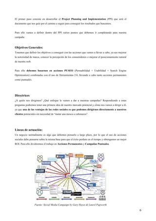 El primer paso consiste en desarrollar el Project Planning and Implementation (PPI) que será el
documento que nos guíe por el camino a seguir para conseguir los resultados que buscamos.


Para ello vamos a definir dentro del PPI varios puntos que debemos ir completando para nuestra
campaña:



Objetivos Generales:
Tenemos que definir los objetivos a conseguir con las acciones que vamos a llevar a cabo, ya sea mejorar
la notoriedad de marca, conocer la percepción de los consumidores o mejorar el posicionamiento natural
de nuestra web.


Para ello debemos basarnos en acciones PUSEO (Persuabilidad + Usabilidad + Search Engine
Optimization) combinadas con el uso de Herramientas 2.0, llevando a cabo tanto acciones permanentes
como puntuales.




Directrices
¿A quién nos dirigimos? ¿Qué enfoque le vamos a dar a nuestras campañas? Respondiendo a estas
preguntas podremos tener una primera idea de nuestro mercado potencial y cómo nos vamos a dirigir a él,
ya que una de las ventajas de las redes sociales es que podemos dirigirnos directamente a nuestros
clientes potenciales sin necesidad de “matar una mosca a cañonazos”.




Líneas de actuación:
Un negocio normalmente es algo que debemos pensarlo a largo plazo, por lo que el uso de acciones
sociales debe pensarse sobre la misma base para que el éxito perdure en el tiempo y obtengamos un mejor
ROI. Para ello dividiremos el trabajo en Acciones Permanentes y Campañas Puntuales.




                  Fuente: Social Media Campaign by Gary Hayes & Laurel Papworth

                                                                                                           6
 