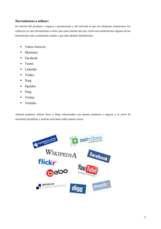 Herramientas a utilizar:
En función del producto o negocio a promocionar y del mercado al que nos dirigimos centraremos los
esfuerzos en unas herramientas u otras, pero para intentar dar una visión real nombraremos algunas de las
herramientas más comúnmente usadas y que más adelante detallaremos:



         Yahoo Answers
         Menéame
         Facebook
         Tuenti
         Linkedin
         Viadeo
         Xing
         Squidoo
         Ning
         Twitter
         Youtube


Además podemos utilizar foros y blogs relacionados con nuestro producto o negocio y el envío de
newsletter periódicas y noticias relevantes sobre nuestro sector.




                                                                                                            7
 