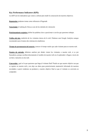 Key Performance Indicators (KPI):
Los KPI son los indicadores que vamos a utilizar para medir la consecución de nuestros objetivos.


Reputación: podemos tomar como referencia el Pagerank


Notoriedad: el ranking de Alexa es uno de los métodos de valoración


Posicionamiento orgánico: definir las palabras clave a posicionar o con las que queremos trabajar.


Tráfico del site: medición de los visitantes únicos de la web. Podemos usar Google Analytics aunque
recomiendo usar al menos dos sistemas de estadísticas.


Tiempo de permanencia del usuario: conocer el tiempo medio que cada visitante pasa en nuestra web.


Fuentes de entrada: debemos analizar por dónde vienen los visitantes a nuestra web, si es por
buscadores, porque escriben directamente el nombre de nuestra web en el explorador o llegan a través de
un link o mención en otra web.


Conversión: ¿qué es lo que queremos que haga el visitante final? Puede ser que nuestro objetivo sea que
se registre en nuestra web y nos deje sus datos para posteriormente mantenerle informado de nuestras
novedades o quizá vendemos un producto y nuestro objetivo final es que el visitante se convierta en
comprador.




                                                                                                          8
 