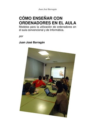 Juan José Barragán



CÓMO ENSEÑAR CON
ORDENADORES EN EL AULA
Modelos para la utilización de ordenadores en
el aula convencional y de Informática.

por

Juan José Barragán
 