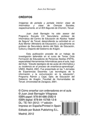 Juan José Barragán


CRÉDITOS

Imágenes de portada y portada interior: clase de
Informática   y    clase    de   Ciencias   Sociales,
respectivamente, en el IES Segundo de Chomón, Teruel.

        Juan José Barragán ha sido asesor del
Programa Escuela 2.0 Secundaria; profesor de
Informática del Centro de Educación de Adultos “Isabel
de Segura” de Teruel, desarrollando su actividad en un
Aula Mentor (Ministerio de Educación); y actualmente es
profesor de Secundaria dentro del Dpto. de Educación,
Cultura y Deporte del Gobierno de Aragón.

          Esta publicación procede de un trabajo de
investigación defendido en el curso de Tercer Ciclo
Formación de Educadores de Personas Adultas (FEPA),
especialidad Herramientas Informáticas para el aula, bajo
del título: “Estudio tipológico de las aulas de informática y
su incidencia en el proceso de enseñanza-aprendizaje”,
UNED, Madrid, 2001. Fue presentado en las “I Jornadas
de Experiencias Docentes: Las tecnologías de la
información y la comunicación en la educación”,
Programa Ramón y Cajal, Dpto. de Educación del
Gobierno de Aragón. Facultad de Humanidades de
Teruel, Universidad de Zaragoza, 2001.



© Cómo enseñar con ordenadores en el aula
© Juan José Barragán Villagrasa
ISBN papel: 978-84-686-2582-9
ISBN digital: 978-84-15768-12-8
DL: TE-161-2012 / 1ª edición
Impreso en España/Printed in Spain
Editado por Bubok Publishing S.L.
Madrid, 2012
 