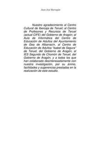 Juan José Barragán




        Nuestro agradecimiento al Centro
Cultural de Ibercaja de Teruel; al Centro
de Profesores y Recursos de Teruel
(actual CIFE) del Gobierno de Aragón; al
Aula de Informática del Centro de
Educación de Adultos del Ayuntamiento
de Gea de Albarracín, al Centro de
Educación de Adultos “Isabel de Segura”
de Teruel, del Gobierno de Aragón, al
IES Segundo de Chomón de Teruel, del
Gobierno de Aragón, y a todos los que
han colaborado desinteresadamente con
nuestra investigación, por su ánimo,
facilidades y sugerencias prestadas en la
realización de este estudio.
 