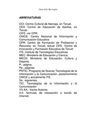 Juan José Barragán


ABREVIATURAS

CCI: Centro Cultural de Ibercaja, en Teruel.
CEA: Centro de Educación de Adultos, en
Teruel.
CIFE: ver CPR.
CNICE: Centro Nacional de Información y
Comunicación Educativa
CPR: Centro de Formación de Profesores y
Recursos, en Teruel, actual CIFE, Centro de
Innovación y Formación Educativa de Teruel.
ITE: Instituto de Tecnologías Educativas
MEC: Ministerio de Educación y Ciencia.
MECD: Ministerio de Educación, Cultura y
Deporte.
P.: página.
Pp.: páginas.
PNTIC: Programa de Nuevas Tecnologías de la
Información y la Comunicación, posteriormente
CNICE y actualmente ITE.
Ss.: siguientes.
TIC: Tecnologías de la Información y la
Comunicación
VV.AA.: Varios Autores.
2.0: fórmulas de interacción a través de
Internet.
 