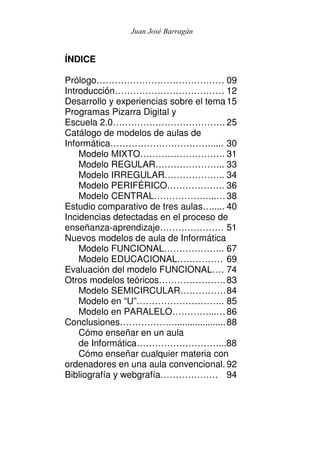 Juan José Barragán


ÍNDICE

Prólogo…………………………………… 09
Introducción……………………………… 12
Desarrollo y experiencias sobre el tema 15
Programas Pizarra Digital y
Escuela 2.0………………………………. 25
Catálogo de modelos de aulas de
Informática……………………………..... 30
    Modelo MIXTO………………………. 31
    Modelo REGULAR………………….. 33
    Modelo IRREGULAR……………….. 34
    Modelo PERIFÉRICO………………. 36
    Modelo CENTRAL………………...… 38
Estudio comparativo de tres aulas…..... 40
Incidencias detectadas en el proceso de
enseñanza-aprendizaje………………… 51
Nuevos modelos de aula de Informática
    Modelo FUNCIONAL……………….. 67
    Modelo EDUCACIONAL…………… 69
Evaluación del modelo FUNCIONAL…. 74
Otros modelos teóricos…………………. 83
    Modelo SEMICIRCULAR…………… 84
    Modelo en “U”……………………….. 85
    Modelo en PARALELO…………...… 86
Conclusiones……………….................... 88
    Cómo enseñar en un aula
    de Informática………………………...88
    Cómo enseñar cualquier materia con
ordenadores en una aula convencional. 92
Bibliografía y webgrafía………………. 94
 
