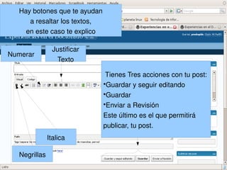 Hay botones que te ayudan
       a resaltar los textos,
      en este caso te explico

                  Justificar
Numerar
                    Texto

                                 Tienes Tres acciones con tu post:
                                ●
                                  Guardar y seguir editando
                                ●
                                  Guardar
                                ●
                                  Enviar a Revisión
                                Este último es el que permitirá 
                                publicar, tu post.
                Italica

 
    Negrillas                       
 