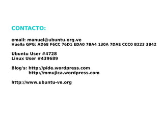 CONTACTO:

    email: manuel@ubuntu.org.ve
    Huella GPG: AD68 F6CC 76D1 EDA0 7BA4 130A 7DAE CCC0 B223 3B42

    Ubuntu User #4728
    Linux User #439689

    Blog's: http://pide.wordpress.com
            http://mmujica.wordpress.com

    http://www.ubuntu-ve.org




                                  
 