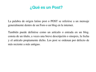 ¿Qué es un Post?


    La  palabra  de  origen  latino  post  o  POST  se  referirse  a  un  mensaje 
    generalmente dentro de un Foro o un blog en la internet. 

    También  puede  definirse  como  un  artículo  o  entrada  en  un  blog. 
    consta de un título, a veces una breve descripción o sinopsis, la fecha 
    y el artículo propiamente dicho. Los post se ordenan por defecto de 
    más reciente a más antiguo.




                                          
 
