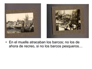 En el muelle atracaban los barcos; no los de ahora de recreo, si no los barcos pesqueros…  