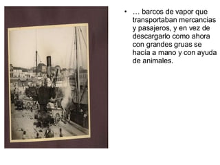 …  barcos de vapor que transportaban mercancias y pasajeros, y en vez de descargarlo como ahora con grandes gruas se hacía a mano y con ayuda de animales. 