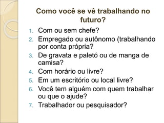 Como você se vê trabalhando no
futuro?
1. Com ou sem chefe?
2. Empregado ou autônomo (trabalhando
por conta própria?
3. De gravata e paletó ou de manga de
camisa?
4. Com horário ou livre?
5. Em um escritório ou local livre?
6. Você tem alguém com quem trabalhar
ou que o ajude?
7. Trabalhador ou pesquisador?
 