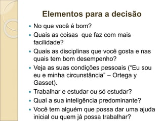 Elementos para a decisão
 No que você é bom?
 Quais as coisas que faz com mais
facilidade?
 Quais as disciplinas que você gosta e nas
quais tem bom desempenho?
 Veja as suas condições pessoais (“Eu sou
eu e minha circunstância” – Ortega y
Gasset).
 Trabalhar e estudar ou só estudar?
 Qual a sua inteligência predominante?
 Você tem alguém que possa dar uma ajuda
inicial ou quem já possa trabalhar?
 