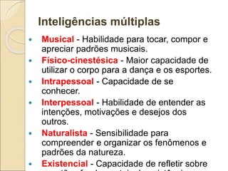 Inteligências múltiplas
 Musical - Habilidade para tocar, compor e
apreciar padrões musicais.
 Físico-cinestésica - Maior capacidade de
utilizar o corpo para a dança e os esportes.
 Intrapessoal - Capacidade de se
conhecer.
 Interpessoal - Habilidade de entender as
intenções, motivações e desejos dos
outros.
 Naturalista - Sensibilidade para
compreender e organizar os fenômenos e
padrões da natureza.
 Existencial - Capacidade de refletir sobre
 